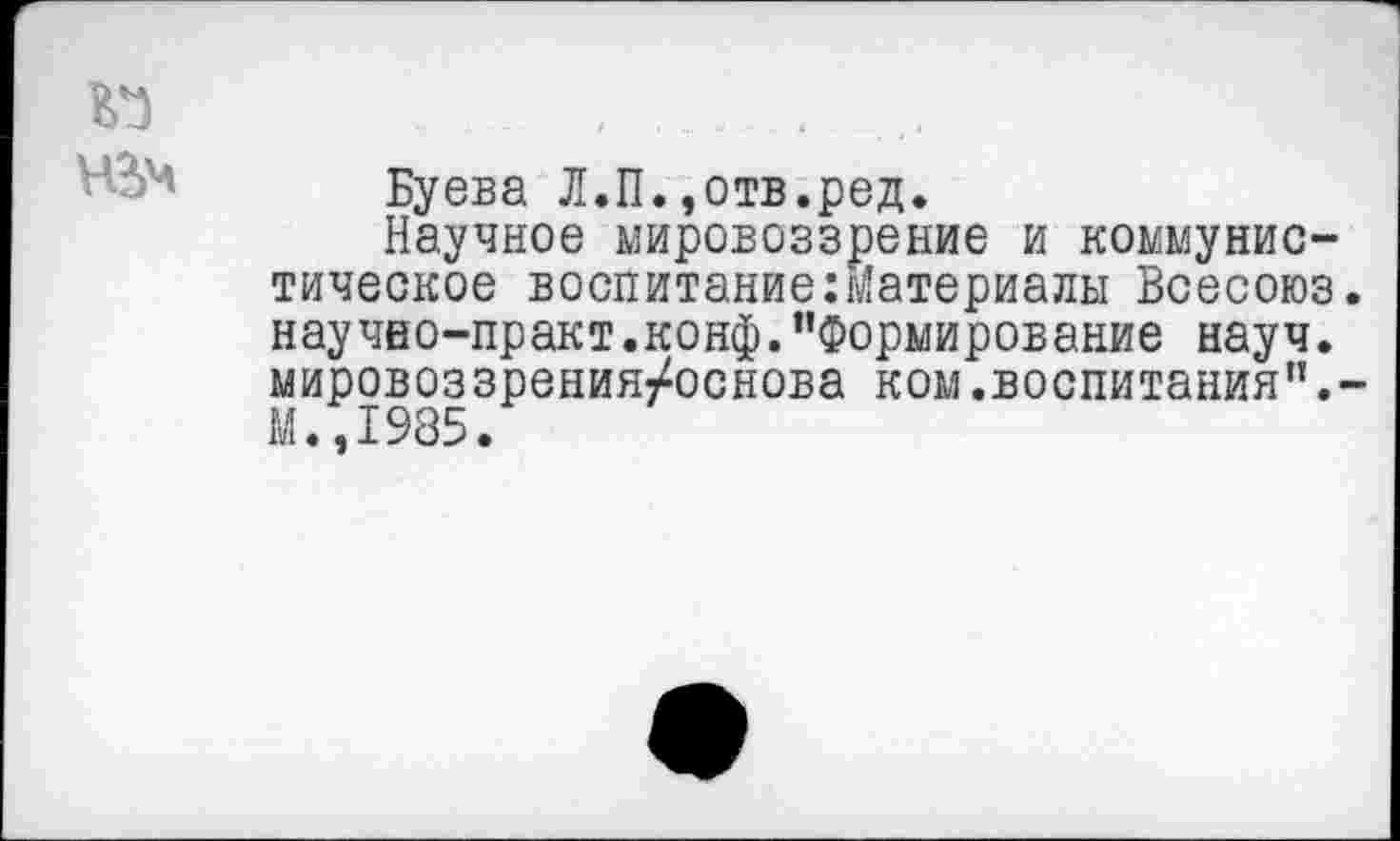 ﻿Буева Л.П.,отв.ред.
Научное мировоззрение и коммунистическое воспитание:материалы Всесоюз научно-практ.конф.’’Формирование науч, мировоззрения/основа ком.воспитания”. М.,1985.